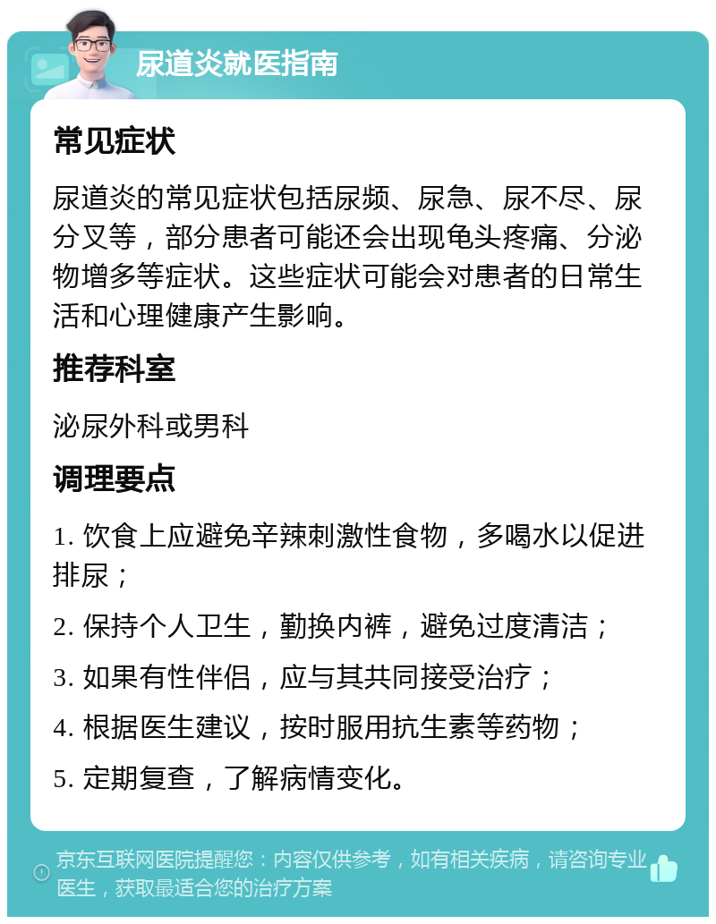 尿道炎就医指南 常见症状 尿道炎的常见症状包括尿频、尿急、尿不尽、尿分叉等，部分患者可能还会出现龟头疼痛、分泌物增多等症状。这些症状可能会对患者的日常生活和心理健康产生影响。 推荐科室 泌尿外科或男科 调理要点 1. 饮食上应避免辛辣刺激性食物，多喝水以促进排尿； 2. 保持个人卫生，勤换内裤，避免过度清洁； 3. 如果有性伴侣，应与其共同接受治疗； 4. 根据医生建议，按时服用抗生素等药物； 5. 定期复查，了解病情变化。