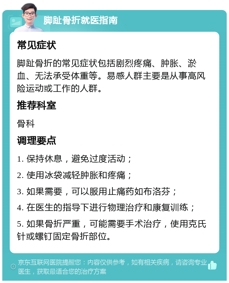 脚趾骨折就医指南 常见症状 脚趾骨折的常见症状包括剧烈疼痛、肿胀、淤血、无法承受体重等。易感人群主要是从事高风险运动或工作的人群。 推荐科室 骨科 调理要点 1. 保持休息，避免过度活动； 2. 使用冰袋减轻肿胀和疼痛； 3. 如果需要，可以服用止痛药如布洛芬； 4. 在医生的指导下进行物理治疗和康复训练； 5. 如果骨折严重，可能需要手术治疗，使用克氏针或螺钉固定骨折部位。