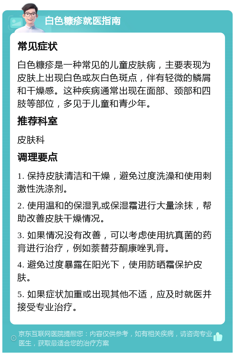 白色糠疹就医指南 常见症状 白色糠疹是一种常见的儿童皮肤病，主要表现为皮肤上出现白色或灰白色斑点，伴有轻微的鳞屑和干燥感。这种疾病通常出现在面部、颈部和四肢等部位，多见于儿童和青少年。 推荐科室 皮肤科 调理要点 1. 保持皮肤清洁和干燥，避免过度洗澡和使用刺激性洗涤剂。 2. 使用温和的保湿乳或保湿霜进行大量涂抹，帮助改善皮肤干燥情况。 3. 如果情况没有改善，可以考虑使用抗真菌的药膏进行治疗，例如萘替芬酮康唑乳膏。 4. 避免过度暴露在阳光下，使用防晒霜保护皮肤。 5. 如果症状加重或出现其他不适，应及时就医并接受专业治疗。