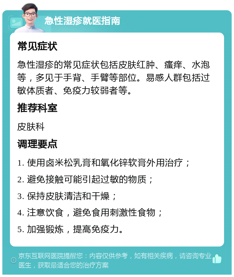 急性湿疹就医指南 常见症状 急性湿疹的常见症状包括皮肤红肿、瘙痒、水泡等，多见于手背、手臂等部位。易感人群包括过敏体质者、免疫力较弱者等。 推荐科室 皮肤科 调理要点 1. 使用卤米松乳膏和氧化锌软膏外用治疗； 2. 避免接触可能引起过敏的物质； 3. 保持皮肤清洁和干燥； 4. 注意饮食，避免食用刺激性食物； 5. 加强锻炼，提高免疫力。