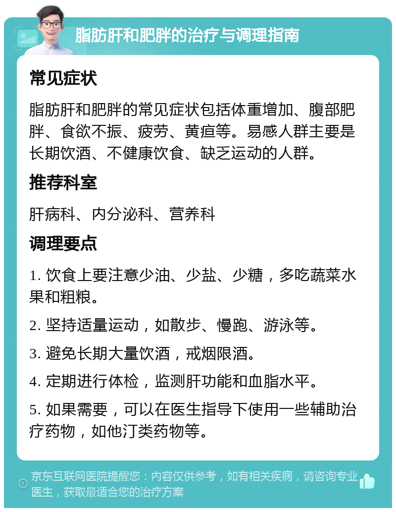 脂肪肝和肥胖的治疗与调理指南 常见症状 脂肪肝和肥胖的常见症状包括体重增加、腹部肥胖、食欲不振、疲劳、黄疸等。易感人群主要是长期饮酒、不健康饮食、缺乏运动的人群。 推荐科室 肝病科、内分泌科、营养科 调理要点 1. 饮食上要注意少油、少盐、少糖，多吃蔬菜水果和粗粮。 2. 坚持适量运动，如散步、慢跑、游泳等。 3. 避免长期大量饮酒，戒烟限酒。 4. 定期进行体检，监测肝功能和血脂水平。 5. 如果需要，可以在医生指导下使用一些辅助治疗药物，如他汀类药物等。