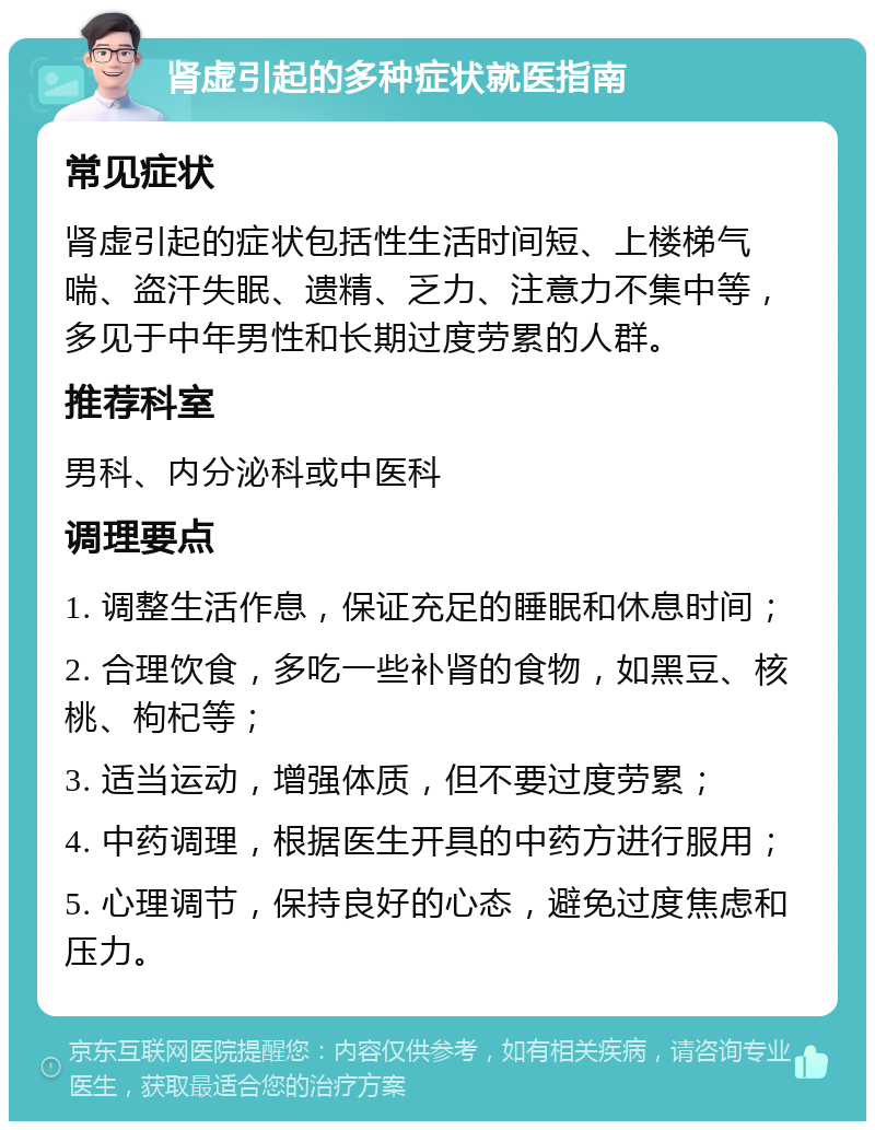 肾虚引起的多种症状就医指南 常见症状 肾虚引起的症状包括性生活时间短、上楼梯气喘、盗汗失眠、遗精、乏力、注意力不集中等，多见于中年男性和长期过度劳累的人群。 推荐科室 男科、内分泌科或中医科 调理要点 1. 调整生活作息，保证充足的睡眠和休息时间； 2. 合理饮食，多吃一些补肾的食物，如黑豆、核桃、枸杞等； 3. 适当运动，增强体质，但不要过度劳累； 4. 中药调理，根据医生开具的中药方进行服用； 5. 心理调节，保持良好的心态，避免过度焦虑和压力。