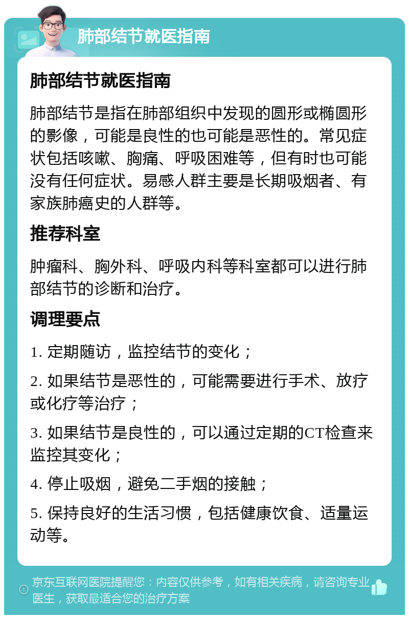 肺部结节就医指南 肺部结节就医指南 肺部结节是指在肺部组织中发现的圆形或椭圆形的影像，可能是良性的也可能是恶性的。常见症状包括咳嗽、胸痛、呼吸困难等，但有时也可能没有任何症状。易感人群主要是长期吸烟者、有家族肺癌史的人群等。 推荐科室 肿瘤科、胸外科、呼吸内科等科室都可以进行肺部结节的诊断和治疗。 调理要点 1. 定期随访，监控结节的变化； 2. 如果结节是恶性的，可能需要进行手术、放疗或化疗等治疗； 3. 如果结节是良性的，可以通过定期的CT检查来监控其变化； 4. 停止吸烟，避免二手烟的接触； 5. 保持良好的生活习惯，包括健康饮食、适量运动等。