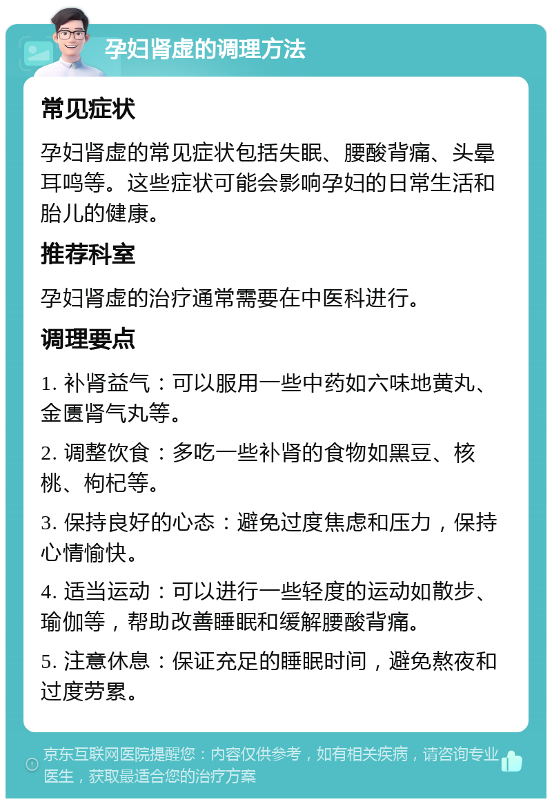 孕妇肾虚的调理方法 常见症状 孕妇肾虚的常见症状包括失眠、腰酸背痛、头晕耳鸣等。这些症状可能会影响孕妇的日常生活和胎儿的健康。 推荐科室 孕妇肾虚的治疗通常需要在中医科进行。 调理要点 1. 补肾益气：可以服用一些中药如六味地黄丸、金匮肾气丸等。 2. 调整饮食：多吃一些补肾的食物如黑豆、核桃、枸杞等。 3. 保持良好的心态：避免过度焦虑和压力，保持心情愉快。 4. 适当运动：可以进行一些轻度的运动如散步、瑜伽等，帮助改善睡眠和缓解腰酸背痛。 5. 注意休息：保证充足的睡眠时间，避免熬夜和过度劳累。