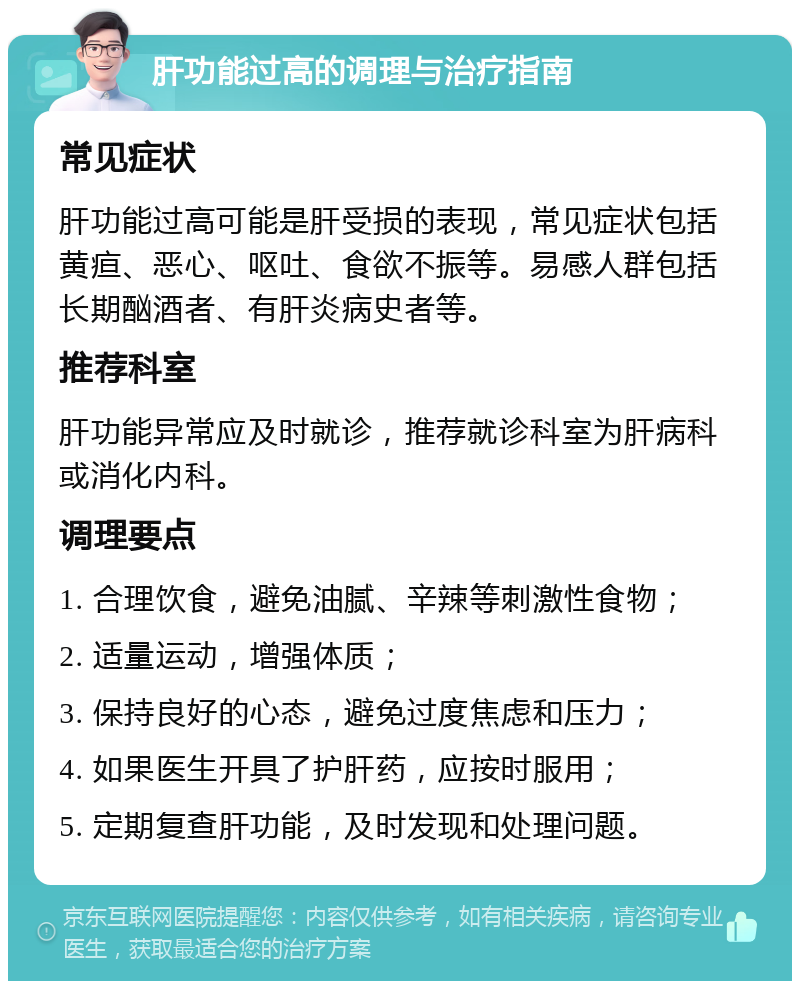 肝功能过高的调理与治疗指南 常见症状 肝功能过高可能是肝受损的表现，常见症状包括黄疸、恶心、呕吐、食欲不振等。易感人群包括长期酗酒者、有肝炎病史者等。 推荐科室 肝功能异常应及时就诊，推荐就诊科室为肝病科或消化内科。 调理要点 1. 合理饮食，避免油腻、辛辣等刺激性食物； 2. 适量运动，增强体质； 3. 保持良好的心态，避免过度焦虑和压力； 4. 如果医生开具了护肝药，应按时服用； 5. 定期复查肝功能，及时发现和处理问题。