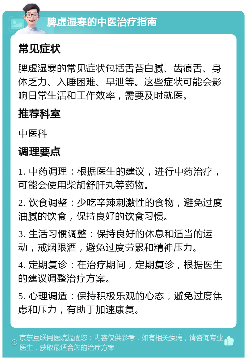 脾虚湿寒的中医治疗指南 常见症状 脾虚湿寒的常见症状包括舌苔白腻、齿痕舌、身体乏力、入睡困难、早泄等。这些症状可能会影响日常生活和工作效率，需要及时就医。 推荐科室 中医科 调理要点 1. 中药调理：根据医生的建议，进行中药治疗，可能会使用柴胡舒肝丸等药物。 2. 饮食调整：少吃辛辣刺激性的食物，避免过度油腻的饮食，保持良好的饮食习惯。 3. 生活习惯调整：保持良好的休息和适当的运动，戒烟限酒，避免过度劳累和精神压力。 4. 定期复诊：在治疗期间，定期复诊，根据医生的建议调整治疗方案。 5. 心理调适：保持积极乐观的心态，避免过度焦虑和压力，有助于加速康复。