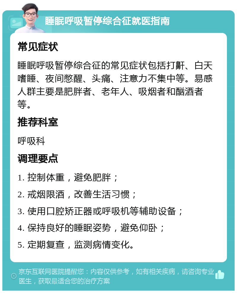 睡眠呼吸暂停综合征就医指南 常见症状 睡眠呼吸暂停综合征的常见症状包括打鼾、白天嗜睡、夜间憋醒、头痛、注意力不集中等。易感人群主要是肥胖者、老年人、吸烟者和酗酒者等。 推荐科室 呼吸科 调理要点 1. 控制体重，避免肥胖； 2. 戒烟限酒，改善生活习惯； 3. 使用口腔矫正器或呼吸机等辅助设备； 4. 保持良好的睡眠姿势，避免仰卧； 5. 定期复查，监测病情变化。