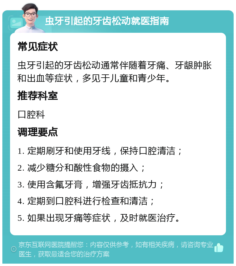 虫牙引起的牙齿松动就医指南 常见症状 虫牙引起的牙齿松动通常伴随着牙痛、牙龈肿胀和出血等症状，多见于儿童和青少年。 推荐科室 口腔科 调理要点 1. 定期刷牙和使用牙线，保持口腔清洁； 2. 减少糖分和酸性食物的摄入； 3. 使用含氟牙膏，增强牙齿抵抗力； 4. 定期到口腔科进行检查和清洁； 5. 如果出现牙痛等症状，及时就医治疗。