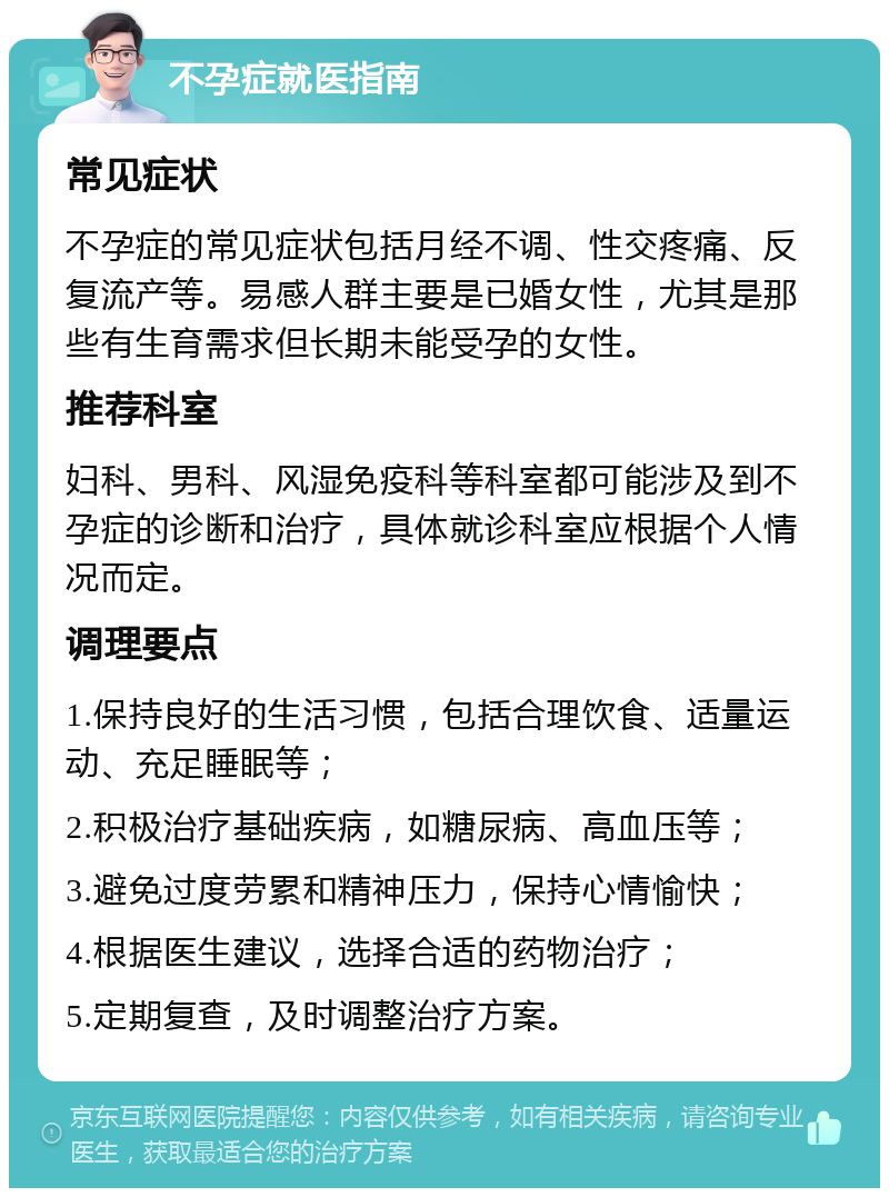 不孕症就医指南 常见症状 不孕症的常见症状包括月经不调、性交疼痛、反复流产等。易感人群主要是已婚女性，尤其是那些有生育需求但长期未能受孕的女性。 推荐科室 妇科、男科、风湿免疫科等科室都可能涉及到不孕症的诊断和治疗，具体就诊科室应根据个人情况而定。 调理要点 1.保持良好的生活习惯，包括合理饮食、适量运动、充足睡眠等； 2.积极治疗基础疾病，如糖尿病、高血压等； 3.避免过度劳累和精神压力，保持心情愉快； 4.根据医生建议，选择合适的药物治疗； 5.定期复查，及时调整治疗方案。