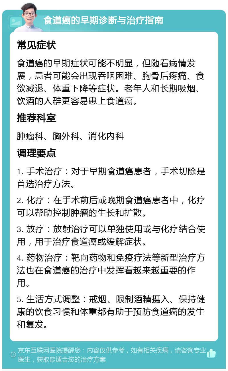 食道癌的早期诊断与治疗指南 常见症状 食道癌的早期症状可能不明显，但随着病情发展，患者可能会出现吞咽困难、胸骨后疼痛、食欲减退、体重下降等症状。老年人和长期吸烟、饮酒的人群更容易患上食道癌。 推荐科室 肿瘤科、胸外科、消化内科 调理要点 1. 手术治疗：对于早期食道癌患者，手术切除是首选治疗方法。 2. 化疗：在手术前后或晚期食道癌患者中，化疗可以帮助控制肿瘤的生长和扩散。 3. 放疗：放射治疗可以单独使用或与化疗结合使用，用于治疗食道癌或缓解症状。 4. 药物治疗：靶向药物和免疫疗法等新型治疗方法也在食道癌的治疗中发挥着越来越重要的作用。 5. 生活方式调整：戒烟、限制酒精摄入、保持健康的饮食习惯和体重都有助于预防食道癌的发生和复发。