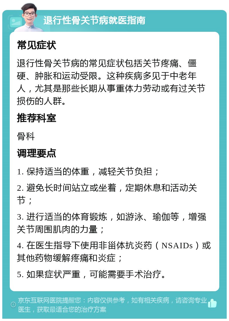 退行性骨关节病就医指南 常见症状 退行性骨关节病的常见症状包括关节疼痛、僵硬、肿胀和运动受限。这种疾病多见于中老年人，尤其是那些长期从事重体力劳动或有过关节损伤的人群。 推荐科室 骨科 调理要点 1. 保持适当的体重，减轻关节负担； 2. 避免长时间站立或坐着，定期休息和活动关节； 3. 进行适当的体育锻炼，如游泳、瑜伽等，增强关节周围肌肉的力量； 4. 在医生指导下使用非甾体抗炎药（NSAIDs）或其他药物缓解疼痛和炎症； 5. 如果症状严重，可能需要手术治疗。