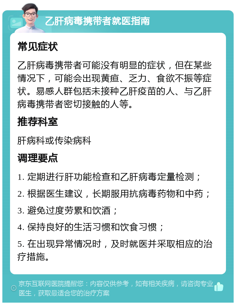 乙肝病毒携带者就医指南 常见症状 乙肝病毒携带者可能没有明显的症状，但在某些情况下，可能会出现黄疸、乏力、食欲不振等症状。易感人群包括未接种乙肝疫苗的人、与乙肝病毒携带者密切接触的人等。 推荐科室 肝病科或传染病科 调理要点 1. 定期进行肝功能检查和乙肝病毒定量检测； 2. 根据医生建议，长期服用抗病毒药物和中药； 3. 避免过度劳累和饮酒； 4. 保持良好的生活习惯和饮食习惯； 5. 在出现异常情况时，及时就医并采取相应的治疗措施。