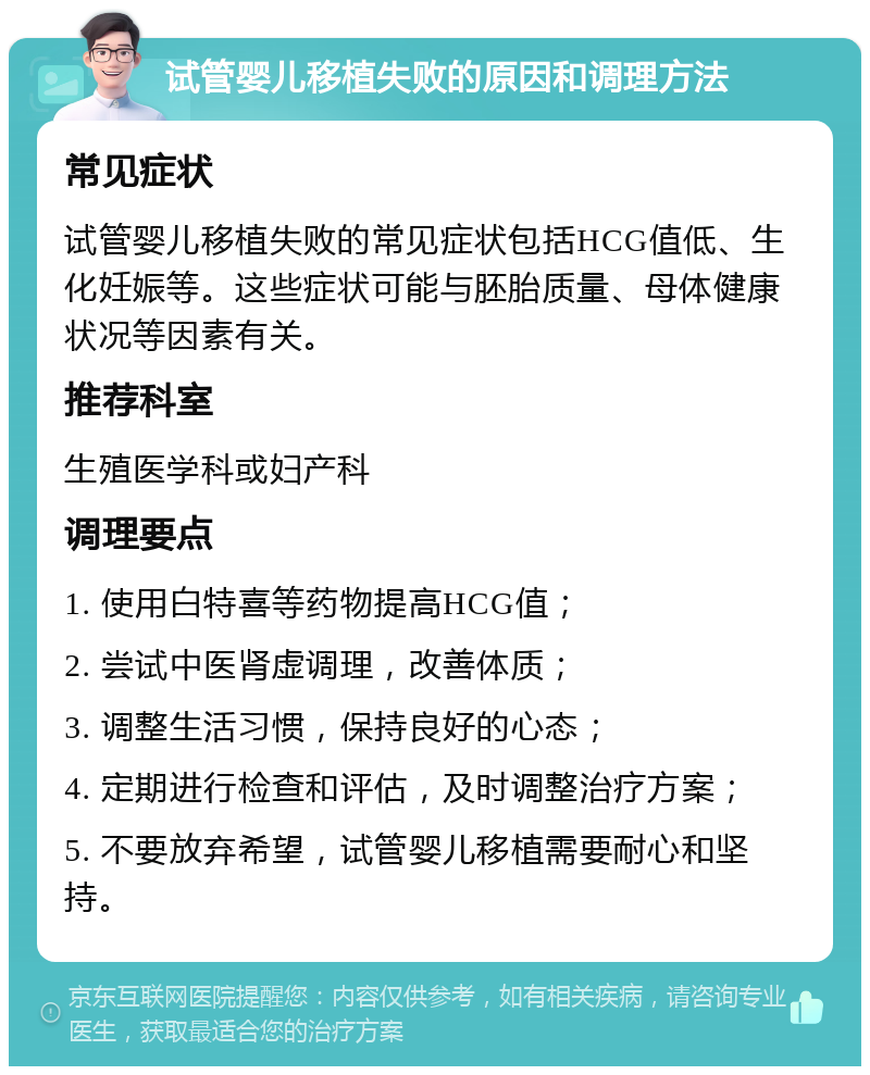 试管婴儿移植失败的原因和调理方法 常见症状 试管婴儿移植失败的常见症状包括HCG值低、生化妊娠等。这些症状可能与胚胎质量、母体健康状况等因素有关。 推荐科室 生殖医学科或妇产科 调理要点 1. 使用白特喜等药物提高HCG值； 2. 尝试中医肾虚调理，改善体质； 3. 调整生活习惯，保持良好的心态； 4. 定期进行检查和评估，及时调整治疗方案； 5. 不要放弃希望，试管婴儿移植需要耐心和坚持。