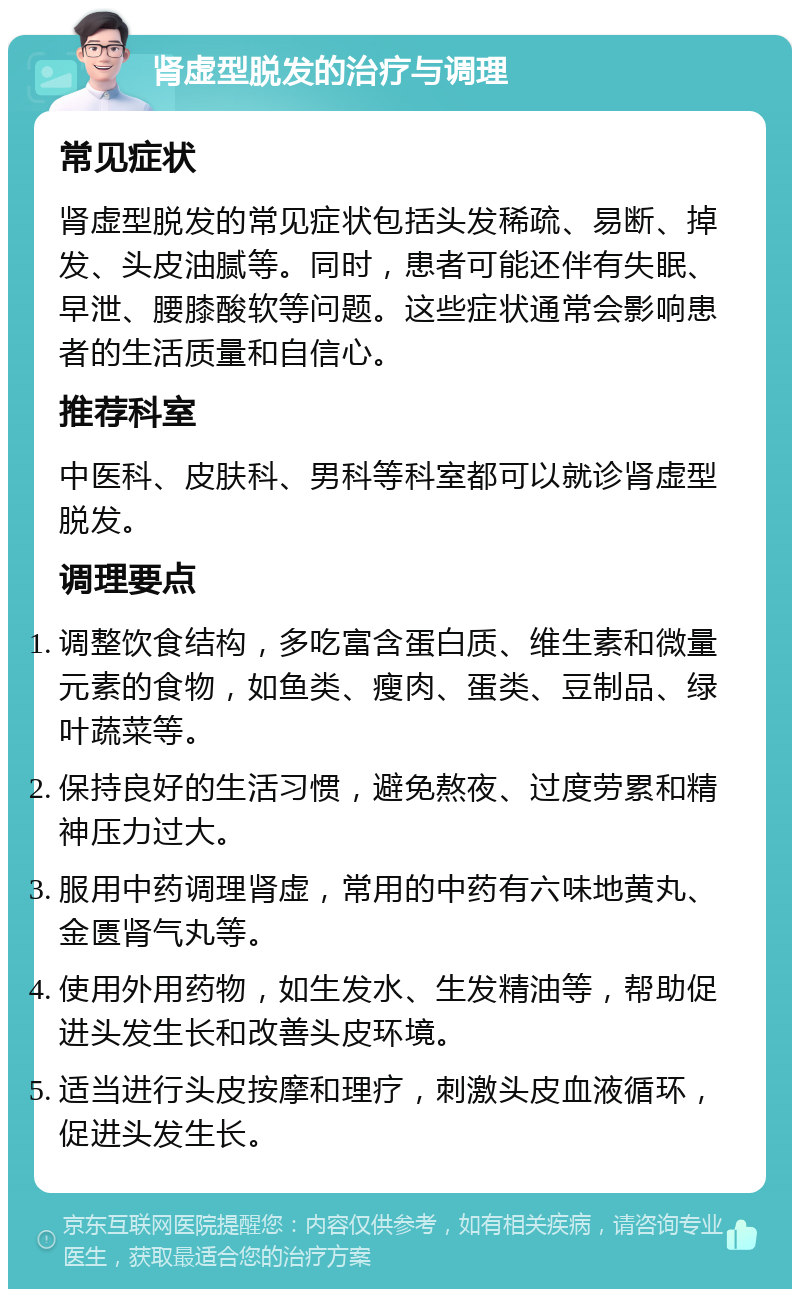 肾虚型脱发的治疗与调理 常见症状 肾虚型脱发的常见症状包括头发稀疏、易断、掉发、头皮油腻等。同时，患者可能还伴有失眠、早泄、腰膝酸软等问题。这些症状通常会影响患者的生活质量和自信心。 推荐科室 中医科、皮肤科、男科等科室都可以就诊肾虚型脱发。 调理要点 调整饮食结构，多吃富含蛋白质、维生素和微量元素的食物，如鱼类、瘦肉、蛋类、豆制品、绿叶蔬菜等。 保持良好的生活习惯，避免熬夜、过度劳累和精神压力过大。 服用中药调理肾虚，常用的中药有六味地黄丸、金匮肾气丸等。 使用外用药物，如生发水、生发精油等，帮助促进头发生长和改善头皮环境。 适当进行头皮按摩和理疗，刺激头皮血液循环，促进头发生长。