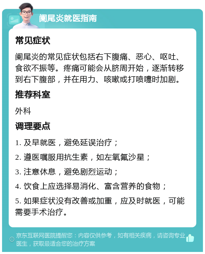 阑尾炎就医指南 常见症状 阑尾炎的常见症状包括右下腹痛、恶心、呕吐、食欲不振等。疼痛可能会从脐周开始，逐渐转移到右下腹部，并在用力、咳嗽或打喷嚏时加剧。 推荐科室 外科 调理要点 1. 及早就医，避免延误治疗； 2. 遵医嘱服用抗生素，如左氧氟沙星； 3. 注意休息，避免剧烈运动； 4. 饮食上应选择易消化、富含营养的食物； 5. 如果症状没有改善或加重，应及时就医，可能需要手术治疗。