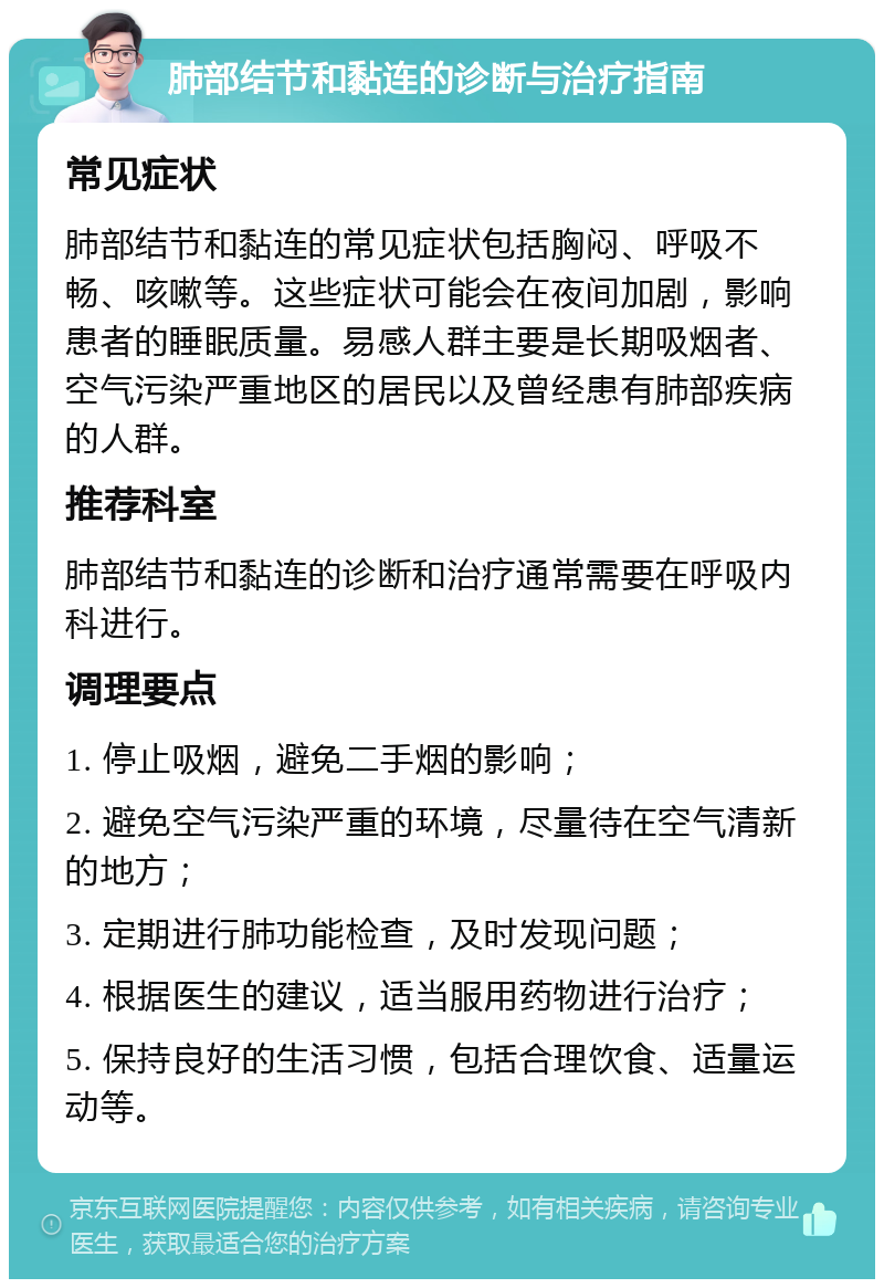 肺部结节和黏连的诊断与治疗指南 常见症状 肺部结节和黏连的常见症状包括胸闷、呼吸不畅、咳嗽等。这些症状可能会在夜间加剧，影响患者的睡眠质量。易感人群主要是长期吸烟者、空气污染严重地区的居民以及曾经患有肺部疾病的人群。 推荐科室 肺部结节和黏连的诊断和治疗通常需要在呼吸内科进行。 调理要点 1. 停止吸烟，避免二手烟的影响； 2. 避免空气污染严重的环境，尽量待在空气清新的地方； 3. 定期进行肺功能检查，及时发现问题； 4. 根据医生的建议，适当服用药物进行治疗； 5. 保持良好的生活习惯，包括合理饮食、适量运动等。