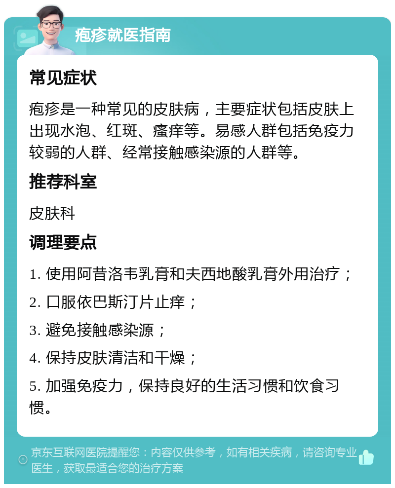 疱疹就医指南 常见症状 疱疹是一种常见的皮肤病，主要症状包括皮肤上出现水泡、红斑、瘙痒等。易感人群包括免疫力较弱的人群、经常接触感染源的人群等。 推荐科室 皮肤科 调理要点 1. 使用阿昔洛韦乳膏和夫西地酸乳膏外用治疗； 2. 口服依巴斯汀片止痒； 3. 避免接触感染源； 4. 保持皮肤清洁和干燥； 5. 加强免疫力，保持良好的生活习惯和饮食习惯。