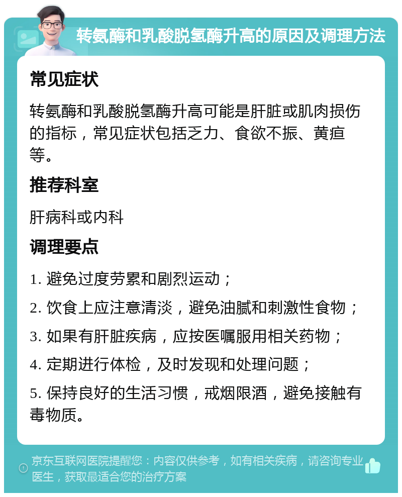 转氨酶和乳酸脱氢酶升高的原因及调理方法 常见症状 转氨酶和乳酸脱氢酶升高可能是肝脏或肌肉损伤的指标，常见症状包括乏力、食欲不振、黄疸等。 推荐科室 肝病科或内科 调理要点 1. 避免过度劳累和剧烈运动； 2. 饮食上应注意清淡，避免油腻和刺激性食物； 3. 如果有肝脏疾病，应按医嘱服用相关药物； 4. 定期进行体检，及时发现和处理问题； 5. 保持良好的生活习惯，戒烟限酒，避免接触有毒物质。