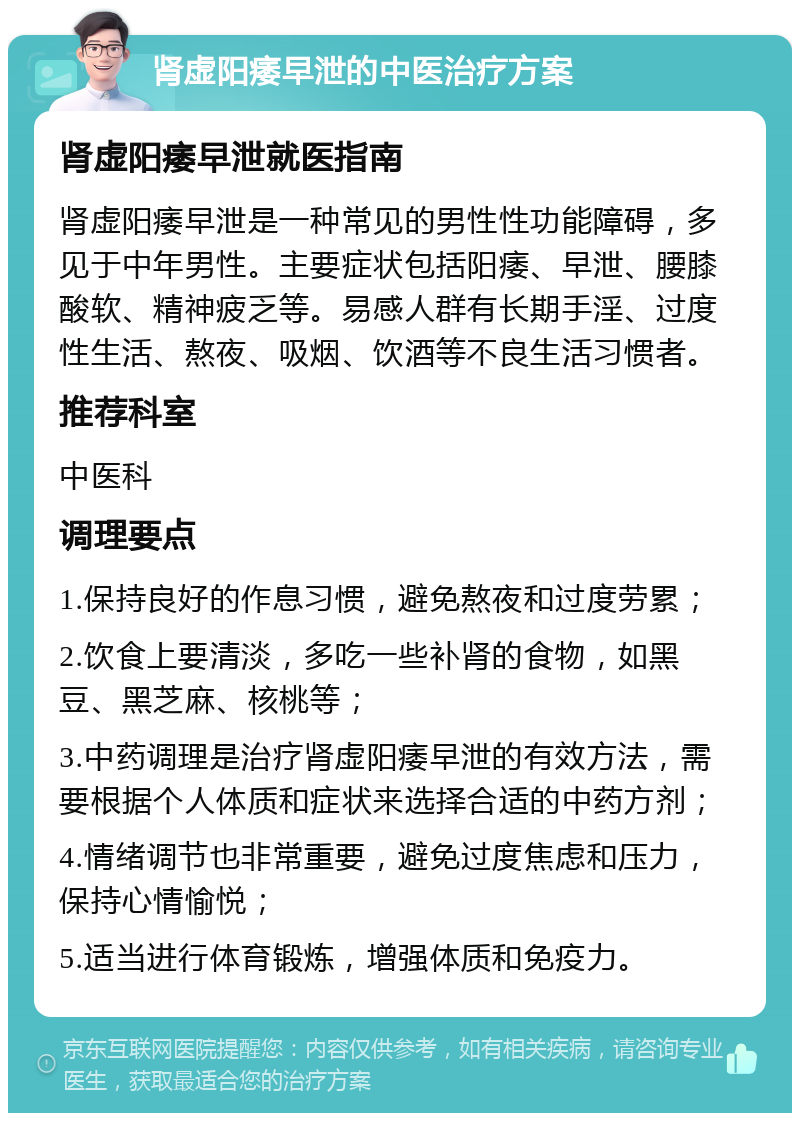 肾虚阳痿早泄的中医治疗方案 肾虚阳痿早泄就医指南 肾虚阳痿早泄是一种常见的男性性功能障碍，多见于中年男性。主要症状包括阳痿、早泄、腰膝酸软、精神疲乏等。易感人群有长期手淫、过度性生活、熬夜、吸烟、饮酒等不良生活习惯者。 推荐科室 中医科 调理要点 1.保持良好的作息习惯，避免熬夜和过度劳累； 2.饮食上要清淡，多吃一些补肾的食物，如黑豆、黑芝麻、核桃等； 3.中药调理是治疗肾虚阳痿早泄的有效方法，需要根据个人体质和症状来选择合适的中药方剂； 4.情绪调节也非常重要，避免过度焦虑和压力，保持心情愉悦； 5.适当进行体育锻炼，增强体质和免疫力。