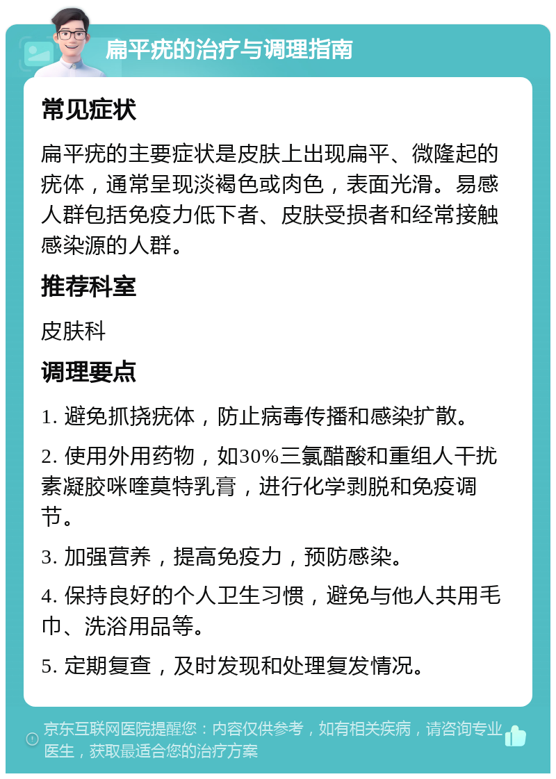 扁平疣的治疗与调理指南 常见症状 扁平疣的主要症状是皮肤上出现扁平、微隆起的疣体，通常呈现淡褐色或肉色，表面光滑。易感人群包括免疫力低下者、皮肤受损者和经常接触感染源的人群。 推荐科室 皮肤科 调理要点 1. 避免抓挠疣体，防止病毒传播和感染扩散。 2. 使用外用药物，如30%三氯醋酸和重组人干扰素凝胶咪喹莫特乳膏，进行化学剥脱和免疫调节。 3. 加强营养，提高免疫力，预防感染。 4. 保持良好的个人卫生习惯，避免与他人共用毛巾、洗浴用品等。 5. 定期复查，及时发现和处理复发情况。