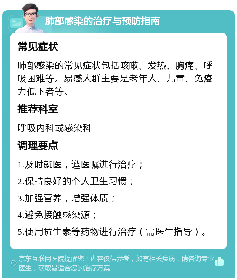 肺部感染的治疗与预防指南 常见症状 肺部感染的常见症状包括咳嗽、发热、胸痛、呼吸困难等。易感人群主要是老年人、儿童、免疫力低下者等。 推荐科室 呼吸内科或感染科 调理要点 1.及时就医，遵医嘱进行治疗； 2.保持良好的个人卫生习惯； 3.加强营养，增强体质； 4.避免接触感染源； 5.使用抗生素等药物进行治疗（需医生指导）。