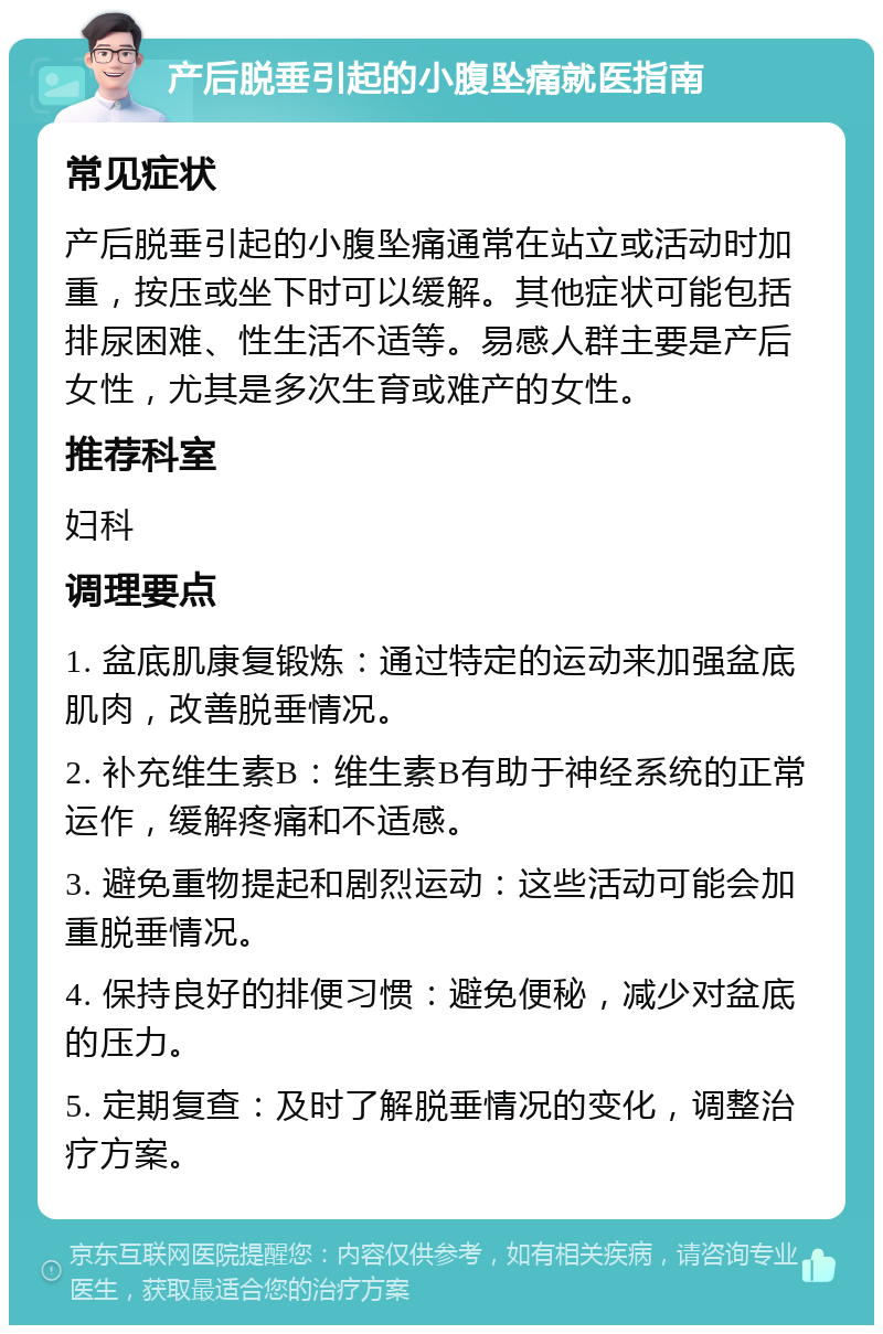 产后脱垂引起的小腹坠痛就医指南 常见症状 产后脱垂引起的小腹坠痛通常在站立或活动时加重，按压或坐下时可以缓解。其他症状可能包括排尿困难、性生活不适等。易感人群主要是产后女性，尤其是多次生育或难产的女性。 推荐科室 妇科 调理要点 1. 盆底肌康复锻炼：通过特定的运动来加强盆底肌肉，改善脱垂情况。 2. 补充维生素B：维生素B有助于神经系统的正常运作，缓解疼痛和不适感。 3. 避免重物提起和剧烈运动：这些活动可能会加重脱垂情况。 4. 保持良好的排便习惯：避免便秘，减少对盆底的压力。 5. 定期复查：及时了解脱垂情况的变化，调整治疗方案。