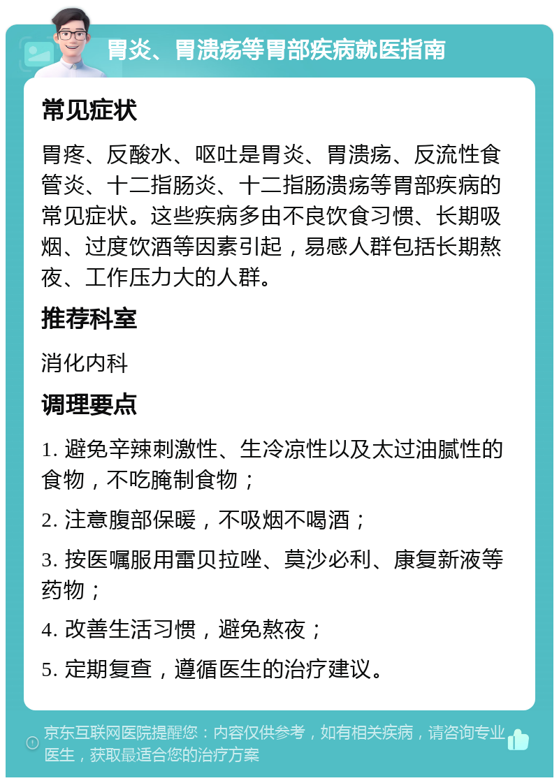 胃炎、胃溃疡等胃部疾病就医指南 常见症状 胃疼、反酸水、呕吐是胃炎、胃溃疡、反流性食管炎、十二指肠炎、十二指肠溃疡等胃部疾病的常见症状。这些疾病多由不良饮食习惯、长期吸烟、过度饮酒等因素引起，易感人群包括长期熬夜、工作压力大的人群。 推荐科室 消化内科 调理要点 1. 避免辛辣刺激性、生冷凉性以及太过油腻性的食物，不吃腌制食物； 2. 注意腹部保暖，不吸烟不喝酒； 3. 按医嘱服用雷贝拉唑、莫沙必利、康复新液等药物； 4. 改善生活习惯，避免熬夜； 5. 定期复查，遵循医生的治疗建议。