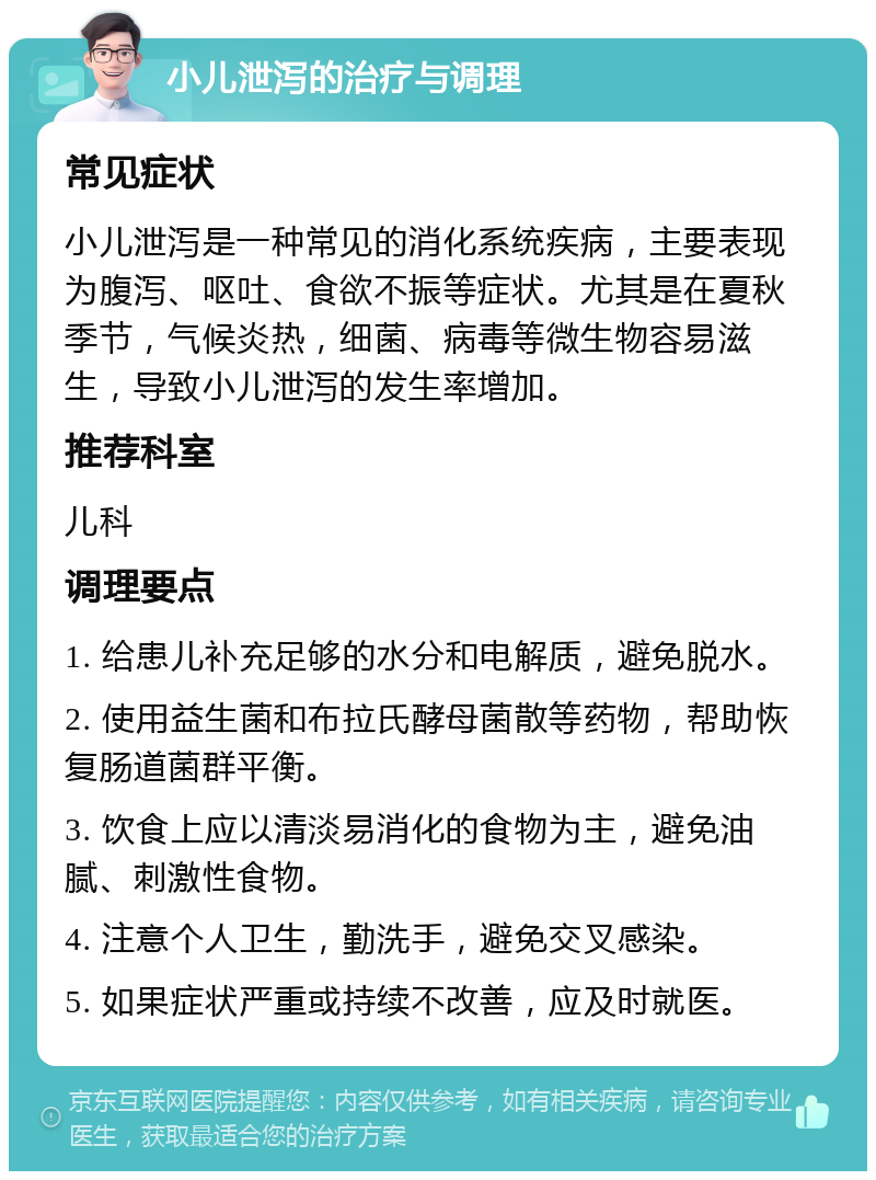 小儿泄泻的治疗与调理 常见症状 小儿泄泻是一种常见的消化系统疾病，主要表现为腹泻、呕吐、食欲不振等症状。尤其是在夏秋季节，气候炎热，细菌、病毒等微生物容易滋生，导致小儿泄泻的发生率增加。 推荐科室 儿科 调理要点 1. 给患儿补充足够的水分和电解质，避免脱水。 2. 使用益生菌和布拉氏酵母菌散等药物，帮助恢复肠道菌群平衡。 3. 饮食上应以清淡易消化的食物为主，避免油腻、刺激性食物。 4. 注意个人卫生，勤洗手，避免交叉感染。 5. 如果症状严重或持续不改善，应及时就医。