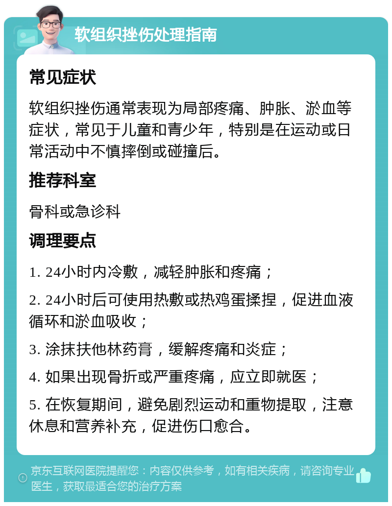 软组织挫伤处理指南 常见症状 软组织挫伤通常表现为局部疼痛、肿胀、淤血等症状，常见于儿童和青少年，特别是在运动或日常活动中不慎摔倒或碰撞后。 推荐科室 骨科或急诊科 调理要点 1. 24小时内冷敷，减轻肿胀和疼痛； 2. 24小时后可使用热敷或热鸡蛋揉捏，促进血液循环和淤血吸收； 3. 涂抹扶他林药膏，缓解疼痛和炎症； 4. 如果出现骨折或严重疼痛，应立即就医； 5. 在恢复期间，避免剧烈运动和重物提取，注意休息和营养补充，促进伤口愈合。