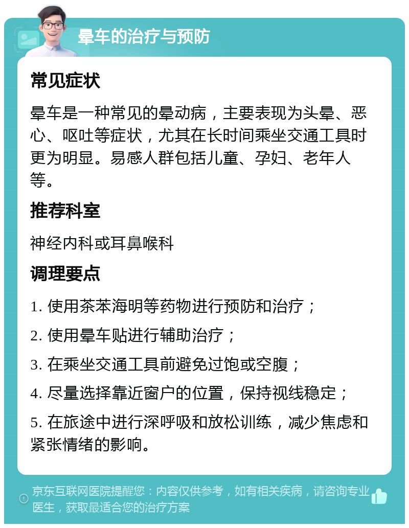 晕车的治疗与预防 常见症状 晕车是一种常见的晕动病，主要表现为头晕、恶心、呕吐等症状，尤其在长时间乘坐交通工具时更为明显。易感人群包括儿童、孕妇、老年人等。 推荐科室 神经内科或耳鼻喉科 调理要点 1. 使用茶苯海明等药物进行预防和治疗； 2. 使用晕车贴进行辅助治疗； 3. 在乘坐交通工具前避免过饱或空腹； 4. 尽量选择靠近窗户的位置，保持视线稳定； 5. 在旅途中进行深呼吸和放松训练，减少焦虑和紧张情绪的影响。