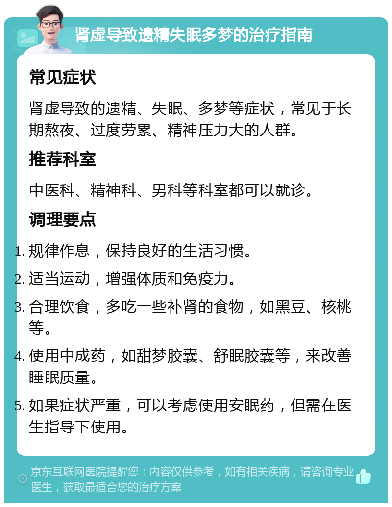 肾虚导致遗精失眠多梦的治疗指南 常见症状 肾虚导致的遗精、失眠、多梦等症状，常见于长期熬夜、过度劳累、精神压力大的人群。 推荐科室 中医科、精神科、男科等科室都可以就诊。 调理要点 规律作息，保持良好的生活习惯。 适当运动，增强体质和免疫力。 合理饮食，多吃一些补肾的食物，如黑豆、核桃等。 使用中成药，如甜梦胶囊、舒眠胶囊等，来改善睡眠质量。 如果症状严重，可以考虑使用安眠药，但需在医生指导下使用。