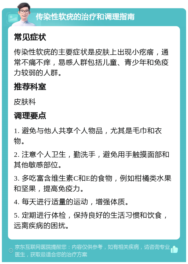 传染性软疣的治疗和调理指南 常见症状 传染性软疣的主要症状是皮肤上出现小疙瘩，通常不痛不痒，易感人群包括儿童、青少年和免疫力较弱的人群。 推荐科室 皮肤科 调理要点 1. 避免与他人共享个人物品，尤其是毛巾和衣物。 2. 注意个人卫生，勤洗手，避免用手触摸面部和其他敏感部位。 3. 多吃富含维生素C和E的食物，例如柑橘类水果和坚果，提高免疫力。 4. 每天进行适量的运动，增强体质。 5. 定期进行体检，保持良好的生活习惯和饮食，远离疾病的困扰。