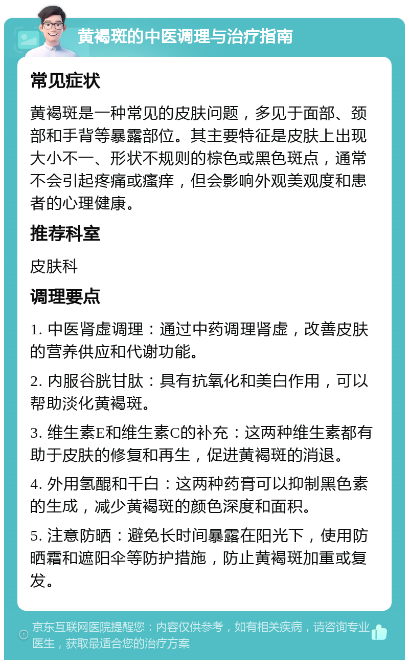 黄褐斑的中医调理与治疗指南 常见症状 黄褐斑是一种常见的皮肤问题，多见于面部、颈部和手背等暴露部位。其主要特征是皮肤上出现大小不一、形状不规则的棕色或黑色斑点，通常不会引起疼痛或瘙痒，但会影响外观美观度和患者的心理健康。 推荐科室 皮肤科 调理要点 1. 中医肾虚调理：通过中药调理肾虚，改善皮肤的营养供应和代谢功能。 2. 内服谷胱甘肽：具有抗氧化和美白作用，可以帮助淡化黄褐斑。 3. 维生素E和维生素C的补充：这两种维生素都有助于皮肤的修复和再生，促进黄褐斑的消退。 4. 外用氢醌和千白：这两种药膏可以抑制黑色素的生成，减少黄褐斑的颜色深度和面积。 5. 注意防晒：避免长时间暴露在阳光下，使用防晒霜和遮阳伞等防护措施，防止黄褐斑加重或复发。