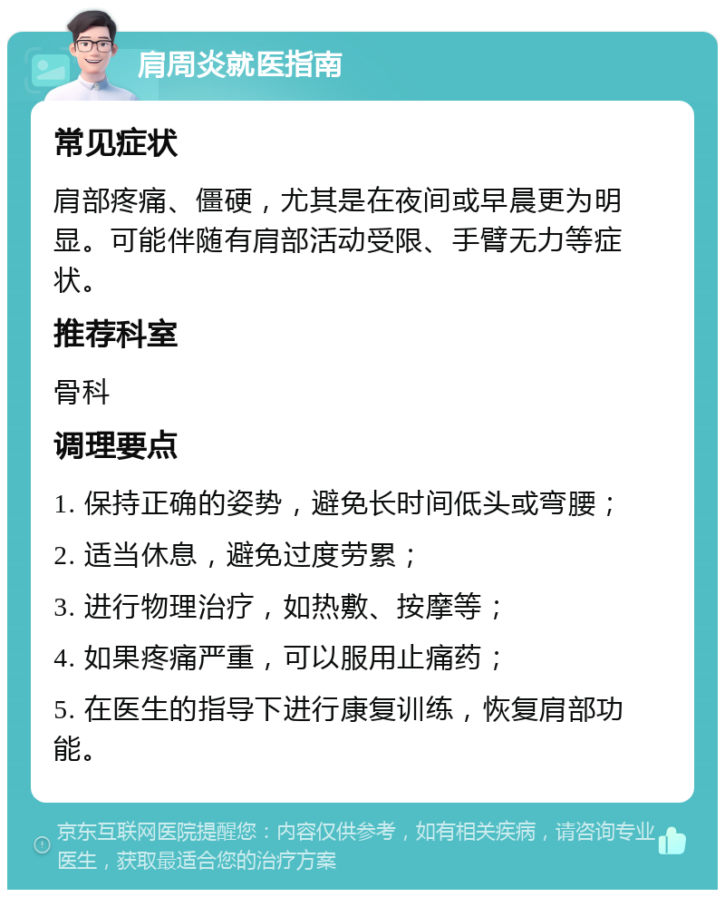 肩周炎就医指南 常见症状 肩部疼痛、僵硬，尤其是在夜间或早晨更为明显。可能伴随有肩部活动受限、手臂无力等症状。 推荐科室 骨科 调理要点 1. 保持正确的姿势，避免长时间低头或弯腰； 2. 适当休息，避免过度劳累； 3. 进行物理治疗，如热敷、按摩等； 4. 如果疼痛严重，可以服用止痛药； 5. 在医生的指导下进行康复训练，恢复肩部功能。