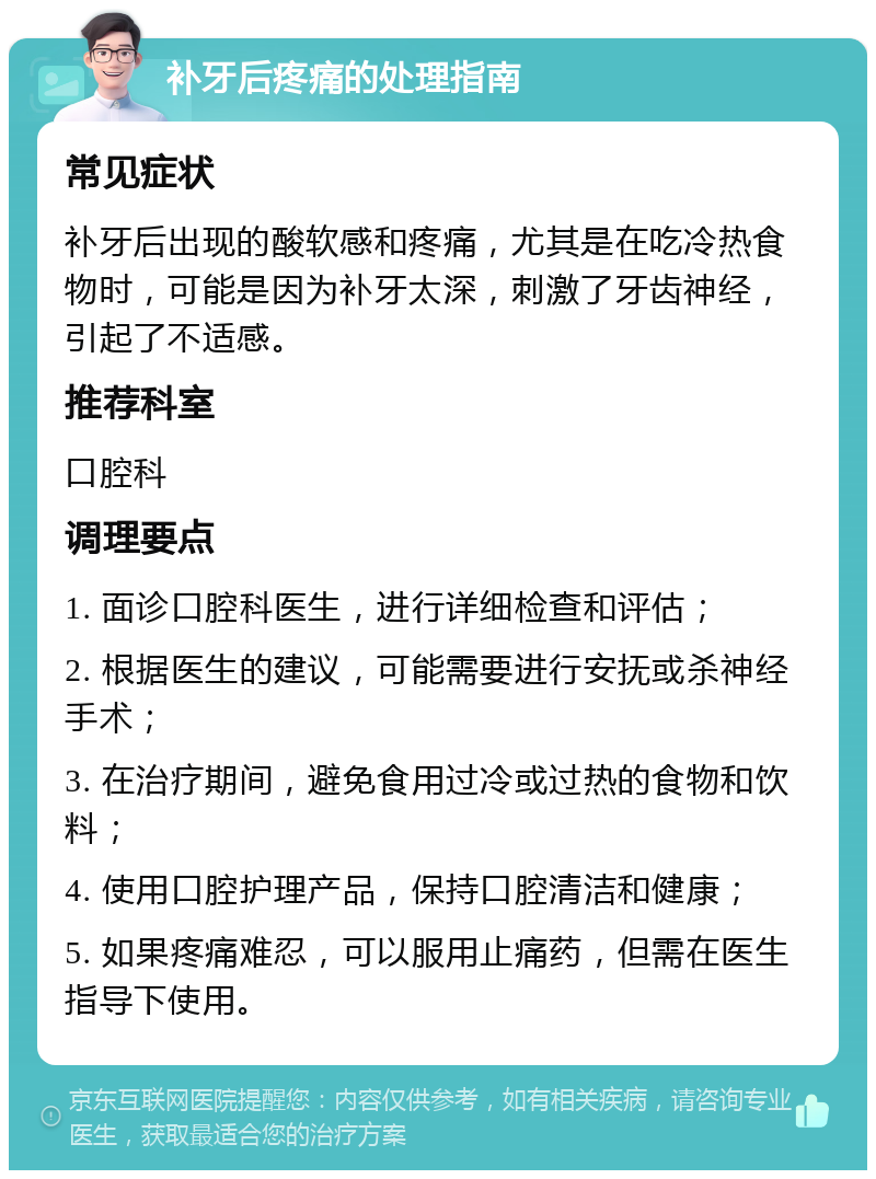 补牙后疼痛的处理指南 常见症状 补牙后出现的酸软感和疼痛，尤其是在吃冷热食物时，可能是因为补牙太深，刺激了牙齿神经，引起了不适感。 推荐科室 口腔科 调理要点 1. 面诊口腔科医生，进行详细检查和评估； 2. 根据医生的建议，可能需要进行安抚或杀神经手术； 3. 在治疗期间，避免食用过冷或过热的食物和饮料； 4. 使用口腔护理产品，保持口腔清洁和健康； 5. 如果疼痛难忍，可以服用止痛药，但需在医生指导下使用。