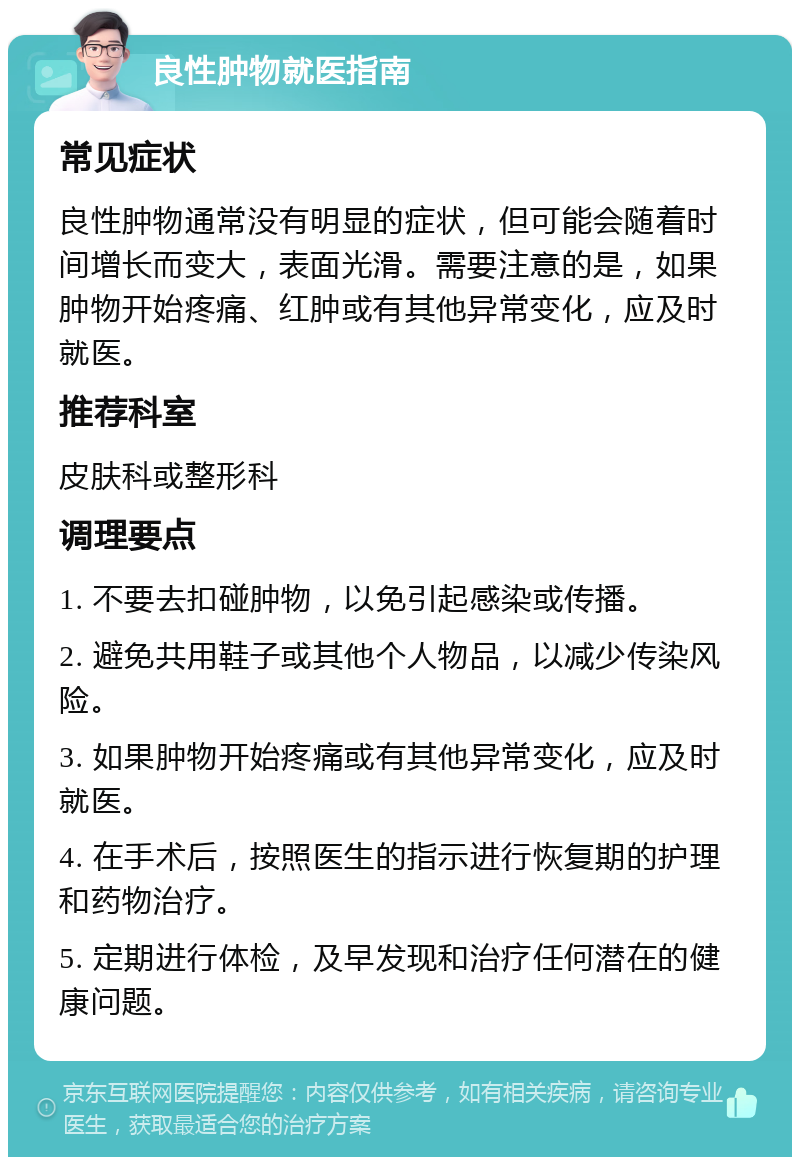 良性肿物就医指南 常见症状 良性肿物通常没有明显的症状，但可能会随着时间增长而变大，表面光滑。需要注意的是，如果肿物开始疼痛、红肿或有其他异常变化，应及时就医。 推荐科室 皮肤科或整形科 调理要点 1. 不要去扣碰肿物，以免引起感染或传播。 2. 避免共用鞋子或其他个人物品，以减少传染风险。 3. 如果肿物开始疼痛或有其他异常变化，应及时就医。 4. 在手术后，按照医生的指示进行恢复期的护理和药物治疗。 5. 定期进行体检，及早发现和治疗任何潜在的健康问题。