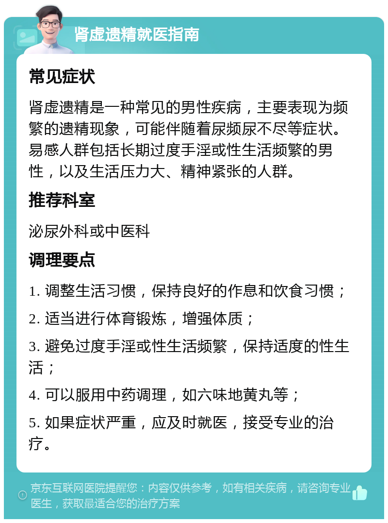 肾虚遗精就医指南 常见症状 肾虚遗精是一种常见的男性疾病，主要表现为频繁的遗精现象，可能伴随着尿频尿不尽等症状。易感人群包括长期过度手淫或性生活频繁的男性，以及生活压力大、精神紧张的人群。 推荐科室 泌尿外科或中医科 调理要点 1. 调整生活习惯，保持良好的作息和饮食习惯； 2. 适当进行体育锻炼，增强体质； 3. 避免过度手淫或性生活频繁，保持适度的性生活； 4. 可以服用中药调理，如六味地黄丸等； 5. 如果症状严重，应及时就医，接受专业的治疗。