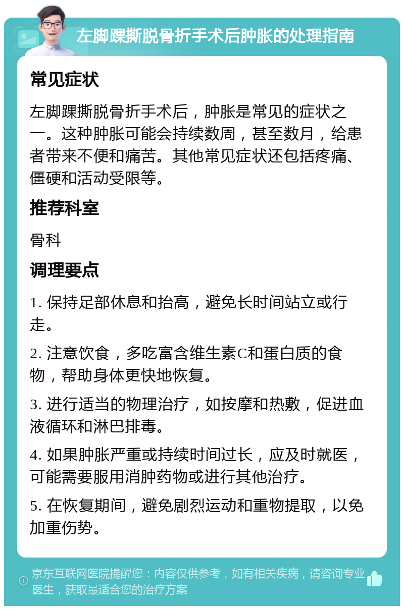 左脚踝撕脱骨折手术后肿胀的处理指南 常见症状 左脚踝撕脱骨折手术后，肿胀是常见的症状之一。这种肿胀可能会持续数周，甚至数月，给患者带来不便和痛苦。其他常见症状还包括疼痛、僵硬和活动受限等。 推荐科室 骨科 调理要点 1. 保持足部休息和抬高，避免长时间站立或行走。 2. 注意饮食，多吃富含维生素C和蛋白质的食物，帮助身体更快地恢复。 3. 进行适当的物理治疗，如按摩和热敷，促进血液循环和淋巴排毒。 4. 如果肿胀严重或持续时间过长，应及时就医，可能需要服用消肿药物或进行其他治疗。 5. 在恢复期间，避免剧烈运动和重物提取，以免加重伤势。