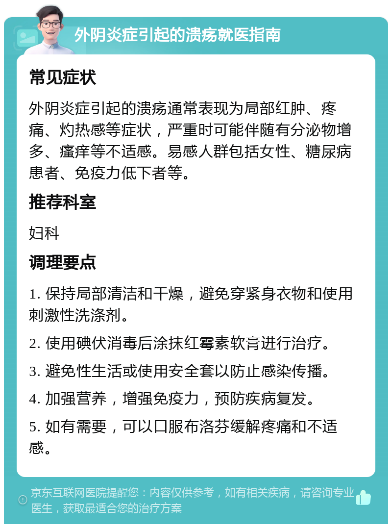 外阴炎症引起的溃疡就医指南 常见症状 外阴炎症引起的溃疡通常表现为局部红肿、疼痛、灼热感等症状，严重时可能伴随有分泌物增多、瘙痒等不适感。易感人群包括女性、糖尿病患者、免疫力低下者等。 推荐科室 妇科 调理要点 1. 保持局部清洁和干燥，避免穿紧身衣物和使用刺激性洗涤剂。 2. 使用碘伏消毒后涂抹红霉素软膏进行治疗。 3. 避免性生活或使用安全套以防止感染传播。 4. 加强营养，增强免疫力，预防疾病复发。 5. 如有需要，可以口服布洛芬缓解疼痛和不适感。