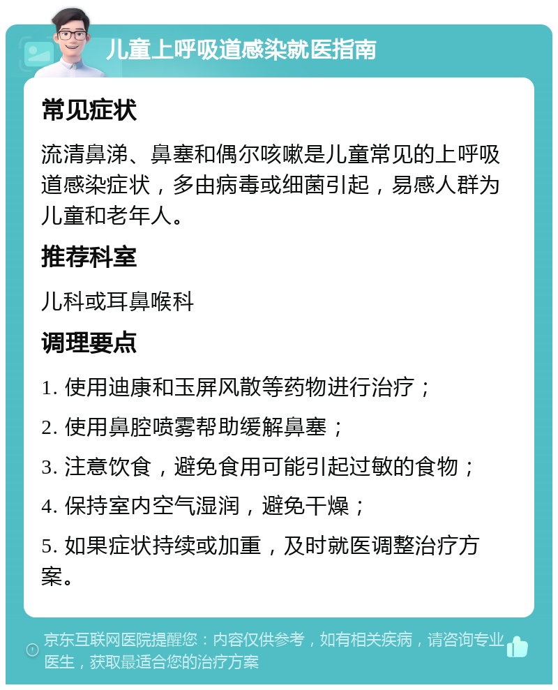 儿童上呼吸道感染就医指南 常见症状 流清鼻涕、鼻塞和偶尔咳嗽是儿童常见的上呼吸道感染症状，多由病毒或细菌引起，易感人群为儿童和老年人。 推荐科室 儿科或耳鼻喉科 调理要点 1. 使用迪康和玉屏风散等药物进行治疗； 2. 使用鼻腔喷雾帮助缓解鼻塞； 3. 注意饮食，避免食用可能引起过敏的食物； 4. 保持室内空气湿润，避免干燥； 5. 如果症状持续或加重，及时就医调整治疗方案。