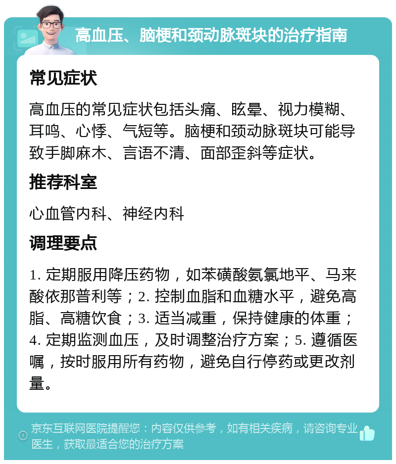 高血压、脑梗和颈动脉斑块的治疗指南 常见症状 高血压的常见症状包括头痛、眩晕、视力模糊、耳鸣、心悸、气短等。脑梗和颈动脉斑块可能导致手脚麻木、言语不清、面部歪斜等症状。 推荐科室 心血管内科、神经内科 调理要点 1. 定期服用降压药物，如苯磺酸氨氯地平、马来酸依那普利等；2. 控制血脂和血糖水平，避免高脂、高糖饮食；3. 适当减重，保持健康的体重；4. 定期监测血压，及时调整治疗方案；5. 遵循医嘱，按时服用所有药物，避免自行停药或更改剂量。