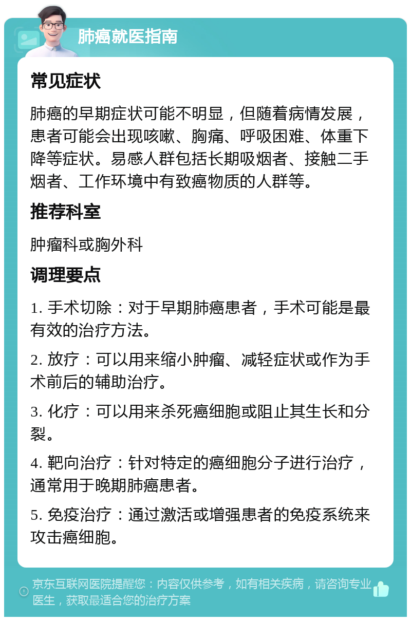 肺癌就医指南 常见症状 肺癌的早期症状可能不明显，但随着病情发展，患者可能会出现咳嗽、胸痛、呼吸困难、体重下降等症状。易感人群包括长期吸烟者、接触二手烟者、工作环境中有致癌物质的人群等。 推荐科室 肿瘤科或胸外科 调理要点 1. 手术切除：对于早期肺癌患者，手术可能是最有效的治疗方法。 2. 放疗：可以用来缩小肿瘤、减轻症状或作为手术前后的辅助治疗。 3. 化疗：可以用来杀死癌细胞或阻止其生长和分裂。 4. 靶向治疗：针对特定的癌细胞分子进行治疗，通常用于晚期肺癌患者。 5. 免疫治疗：通过激活或增强患者的免疫系统来攻击癌细胞。