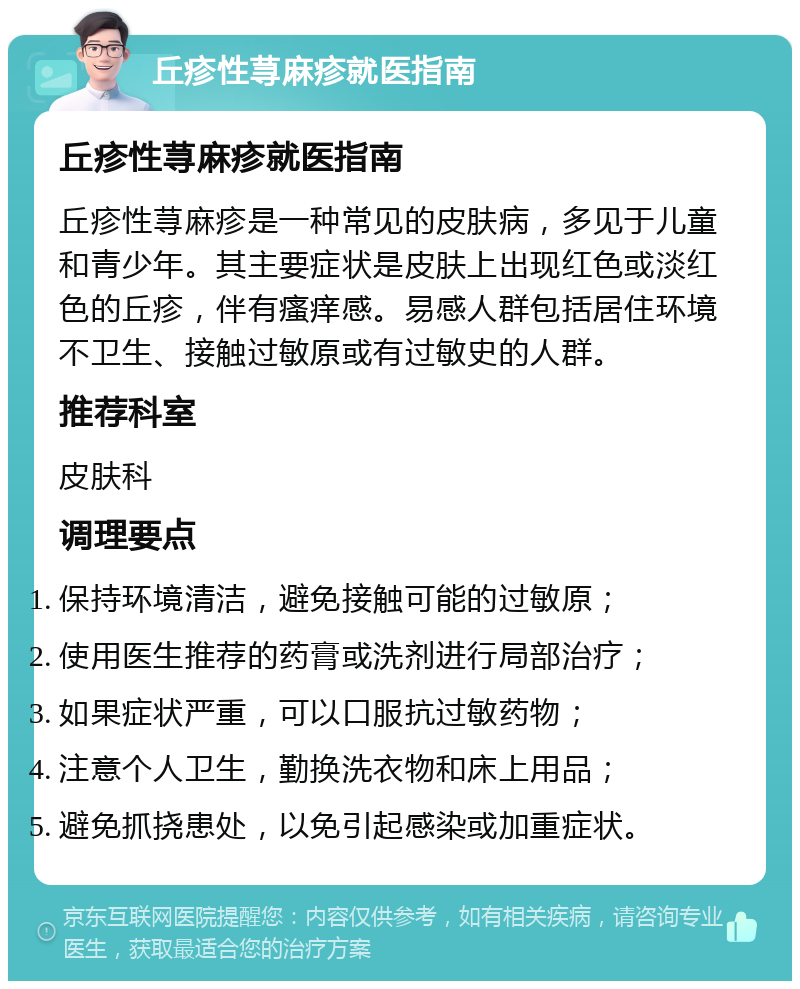 丘疹性荨麻疹就医指南 丘疹性荨麻疹就医指南 丘疹性荨麻疹是一种常见的皮肤病，多见于儿童和青少年。其主要症状是皮肤上出现红色或淡红色的丘疹，伴有瘙痒感。易感人群包括居住环境不卫生、接触过敏原或有过敏史的人群。 推荐科室 皮肤科 调理要点 保持环境清洁，避免接触可能的过敏原； 使用医生推荐的药膏或洗剂进行局部治疗； 如果症状严重，可以口服抗过敏药物； 注意个人卫生，勤换洗衣物和床上用品； 避免抓挠患处，以免引起感染或加重症状。