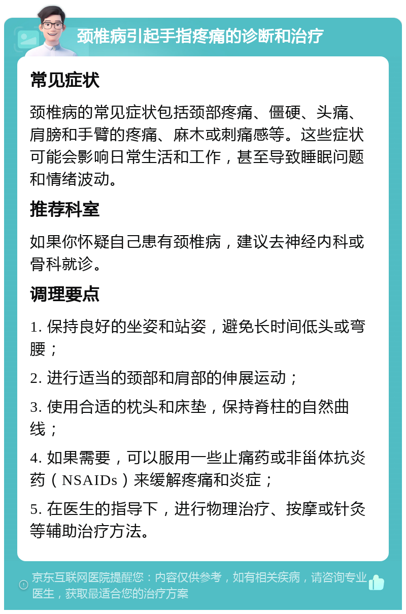 颈椎病引起手指疼痛的诊断和治疗 常见症状 颈椎病的常见症状包括颈部疼痛、僵硬、头痛、肩膀和手臂的疼痛、麻木或刺痛感等。这些症状可能会影响日常生活和工作，甚至导致睡眠问题和情绪波动。 推荐科室 如果你怀疑自己患有颈椎病，建议去神经内科或骨科就诊。 调理要点 1. 保持良好的坐姿和站姿，避免长时间低头或弯腰； 2. 进行适当的颈部和肩部的伸展运动； 3. 使用合适的枕头和床垫，保持脊柱的自然曲线； 4. 如果需要，可以服用一些止痛药或非甾体抗炎药（NSAIDs）来缓解疼痛和炎症； 5. 在医生的指导下，进行物理治疗、按摩或针灸等辅助治疗方法。