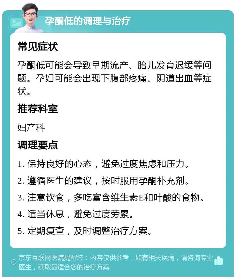 孕酮低的调理与治疗 常见症状 孕酮低可能会导致早期流产、胎儿发育迟缓等问题。孕妇可能会出现下腹部疼痛、阴道出血等症状。 推荐科室 妇产科 调理要点 1. 保持良好的心态，避免过度焦虑和压力。 2. 遵循医生的建议，按时服用孕酮补充剂。 3. 注意饮食，多吃富含维生素E和叶酸的食物。 4. 适当休息，避免过度劳累。 5. 定期复查，及时调整治疗方案。