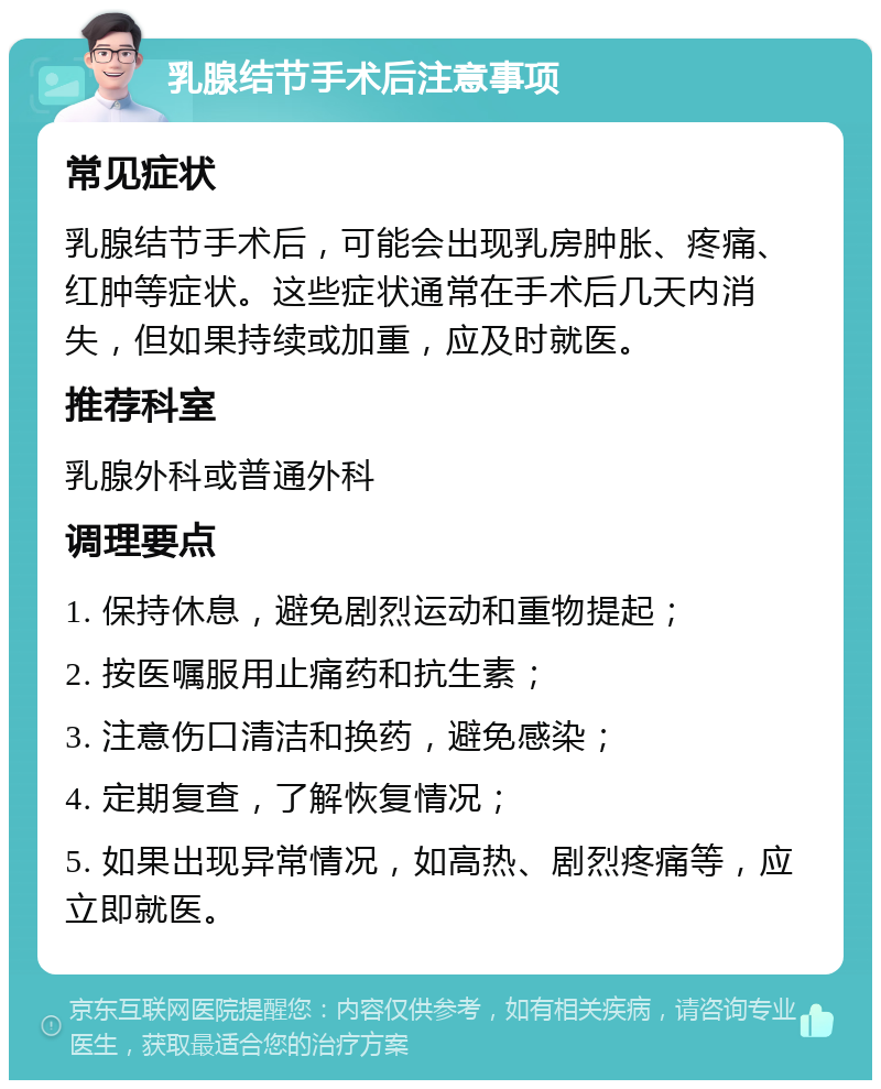 乳腺结节手术后注意事项 常见症状 乳腺结节手术后，可能会出现乳房肿胀、疼痛、红肿等症状。这些症状通常在手术后几天内消失，但如果持续或加重，应及时就医。 推荐科室 乳腺外科或普通外科 调理要点 1. 保持休息，避免剧烈运动和重物提起； 2. 按医嘱服用止痛药和抗生素； 3. 注意伤口清洁和换药，避免感染； 4. 定期复查，了解恢复情况； 5. 如果出现异常情况，如高热、剧烈疼痛等，应立即就医。