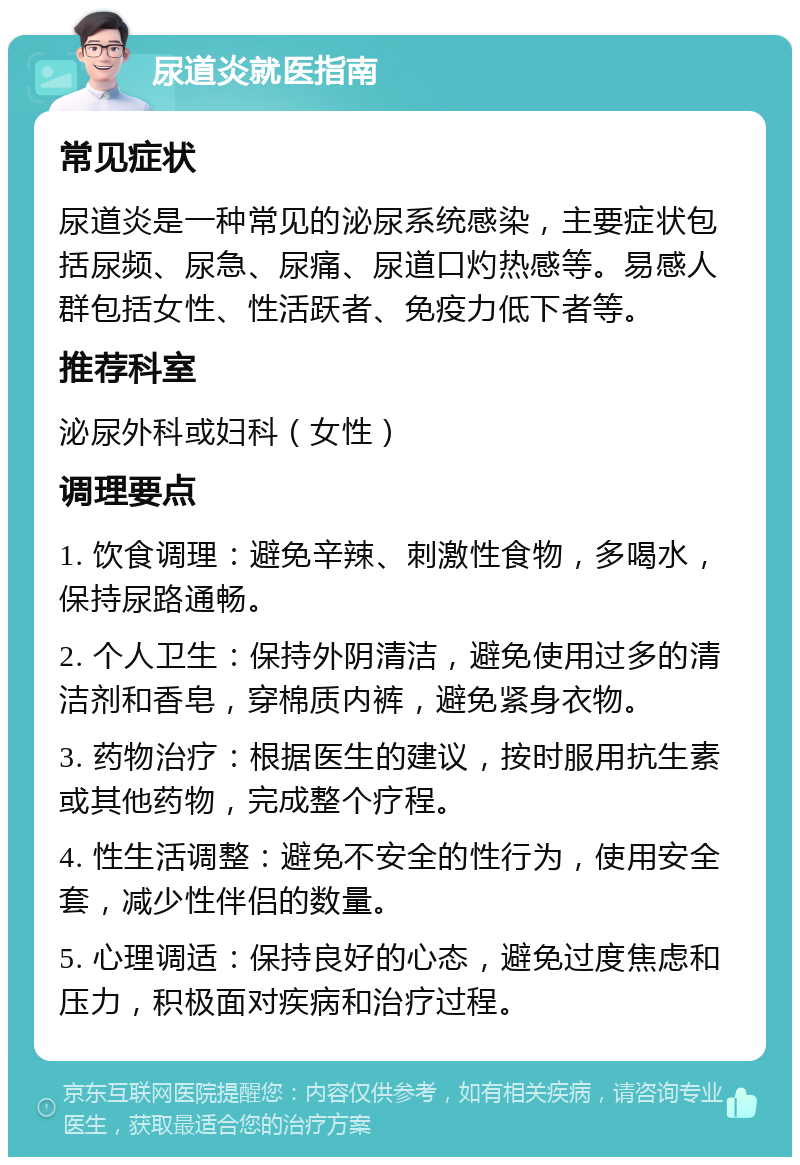 尿道炎就医指南 常见症状 尿道炎是一种常见的泌尿系统感染，主要症状包括尿频、尿急、尿痛、尿道口灼热感等。易感人群包括女性、性活跃者、免疫力低下者等。 推荐科室 泌尿外科或妇科（女性） 调理要点 1. 饮食调理：避免辛辣、刺激性食物，多喝水，保持尿路通畅。 2. 个人卫生：保持外阴清洁，避免使用过多的清洁剂和香皂，穿棉质内裤，避免紧身衣物。 3. 药物治疗：根据医生的建议，按时服用抗生素或其他药物，完成整个疗程。 4. 性生活调整：避免不安全的性行为，使用安全套，减少性伴侣的数量。 5. 心理调适：保持良好的心态，避免过度焦虑和压力，积极面对疾病和治疗过程。