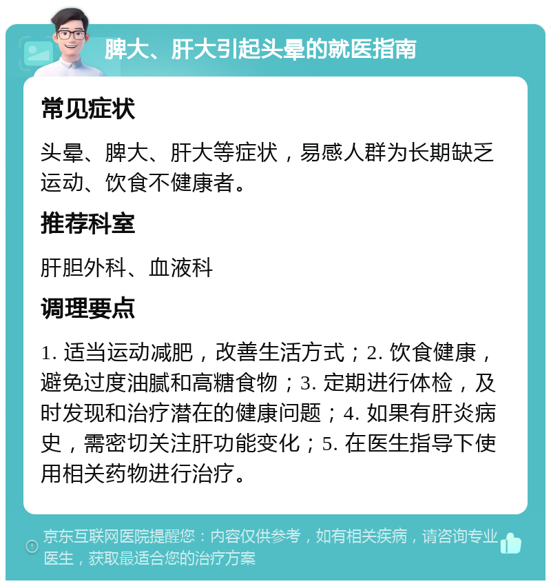 脾大、肝大引起头晕的就医指南 常见症状 头晕、脾大、肝大等症状，易感人群为长期缺乏运动、饮食不健康者。 推荐科室 肝胆外科、血液科 调理要点 1. 适当运动减肥，改善生活方式；2. 饮食健康，避免过度油腻和高糖食物；3. 定期进行体检，及时发现和治疗潜在的健康问题；4. 如果有肝炎病史，需密切关注肝功能变化；5. 在医生指导下使用相关药物进行治疗。