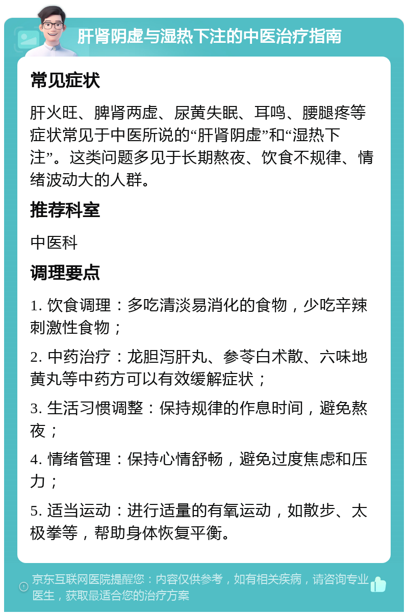 肝肾阴虚与湿热下注的中医治疗指南 常见症状 肝火旺、脾肾两虚、尿黄失眠、耳鸣、腰腿疼等症状常见于中医所说的“肝肾阴虚”和“湿热下注”。这类问题多见于长期熬夜、饮食不规律、情绪波动大的人群。 推荐科室 中医科 调理要点 1. 饮食调理：多吃清淡易消化的食物，少吃辛辣刺激性食物； 2. 中药治疗：龙胆泻肝丸、参苓白术散、六味地黄丸等中药方可以有效缓解症状； 3. 生活习惯调整：保持规律的作息时间，避免熬夜； 4. 情绪管理：保持心情舒畅，避免过度焦虑和压力； 5. 适当运动：进行适量的有氧运动，如散步、太极拳等，帮助身体恢复平衡。