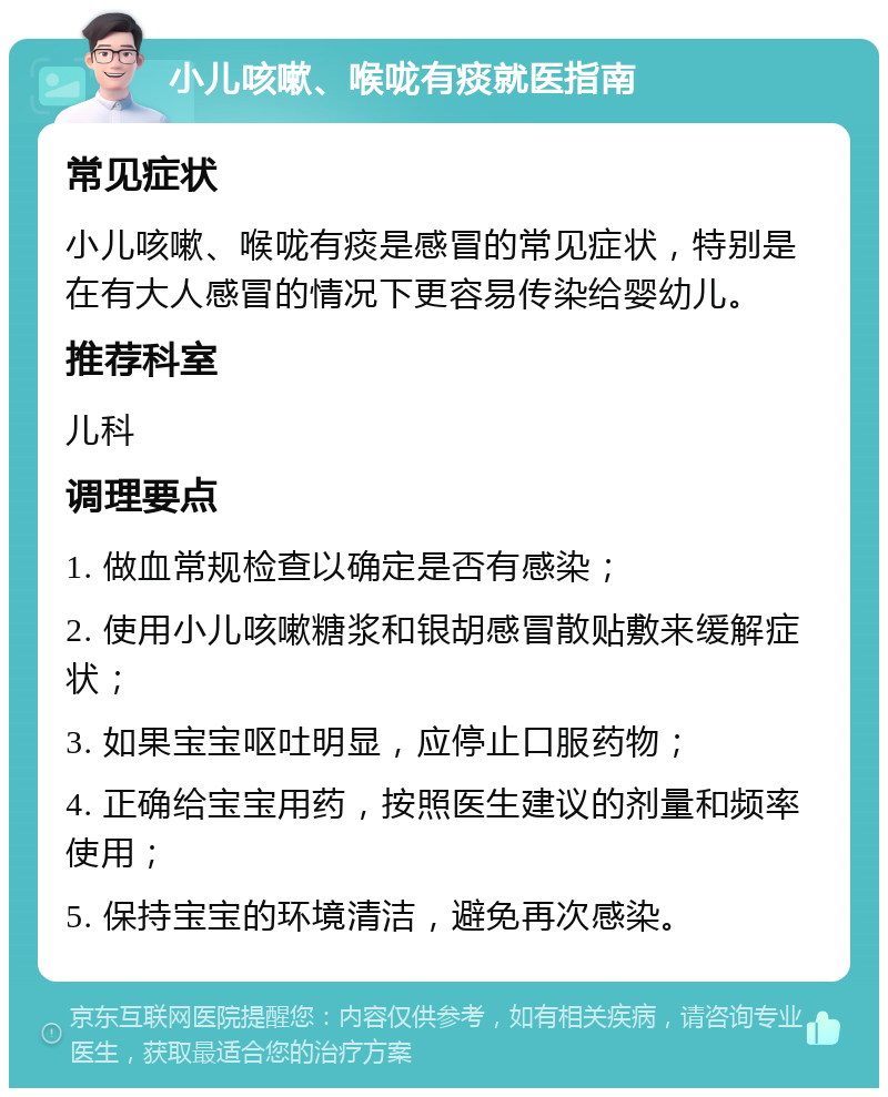 小儿咳嗽、喉咙有痰就医指南 常见症状 小儿咳嗽、喉咙有痰是感冒的常见症状，特别是在有大人感冒的情况下更容易传染给婴幼儿。 推荐科室 儿科 调理要点 1. 做血常规检查以确定是否有感染； 2. 使用小儿咳嗽糖浆和银胡感冒散贴敷来缓解症状； 3. 如果宝宝呕吐明显，应停止口服药物； 4. 正确给宝宝用药，按照医生建议的剂量和频率使用； 5. 保持宝宝的环境清洁，避免再次感染。